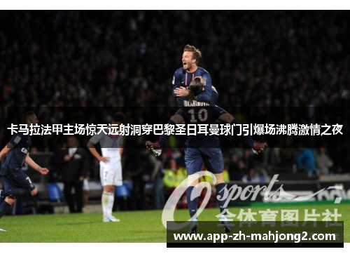 卡马拉法甲主场惊天远射洞穿巴黎圣日耳曼球门引爆场沸腾激情之夜