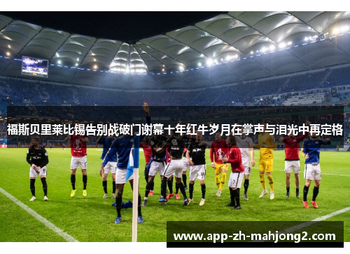 福斯贝里莱比锡告别战破门谢幕十年红牛岁月在掌声与泪光中再定格 福斯贝里莱比锡告别战破门谢幕十年红牛岁月在掌声与泪光中再定格
