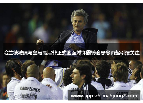 哈兰德被曝与皇马高层非正式会面城锋霸转会悬念再起引爆关注 哈兰德被曝与皇马高层非正式会面城锋霸转会悬念再起引爆关注