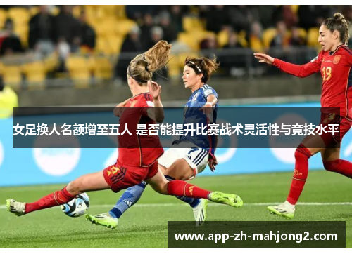 女足换人名额增至五人 是否能提升比赛战术灵活性与竞技水平