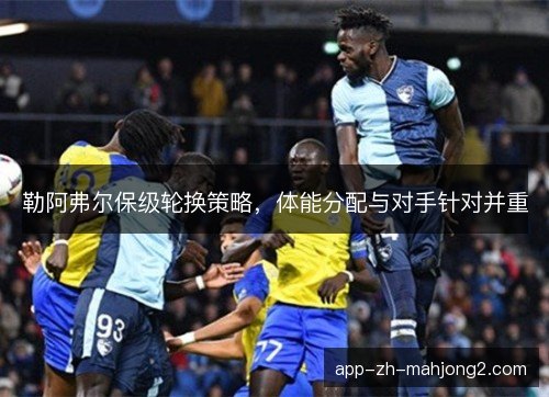 勒阿弗尔保级轮换策略,体能分配与对手针对并重 勒阿弗尔保级轮换策略,体能分配与对手针对并重